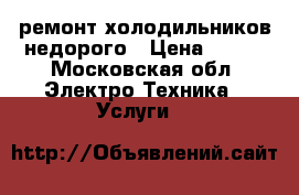 ремонт холодильников недорого › Цена ­ 500 - Московская обл. Электро-Техника » Услуги   